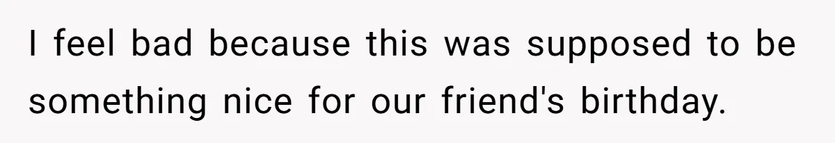 I feel bad because this was supposed to be something nice for our friend's birthday.