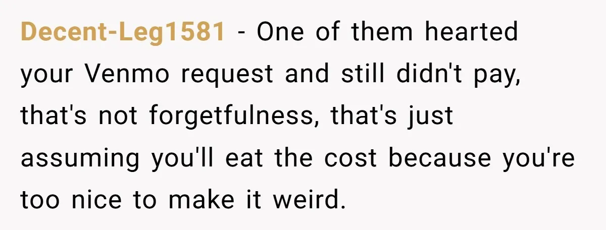 Decent-Leg1581 − One of them hearted your Venmo request and still didn't pay, that's not forgetfulness, that's just assuming you'll eat the cost because you're too nice to make it...