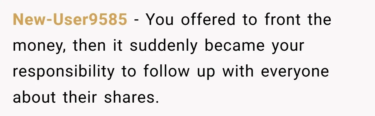 New-User9585 − You offered to front the money, then it suddenly became your responsibility to follow up with everyone about their shares.