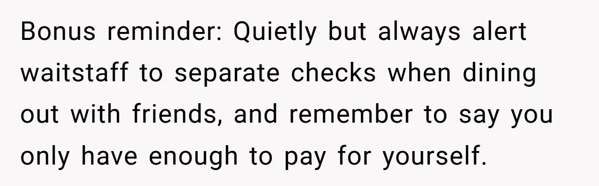 Bonus reminder: Quietly but always alert waitstaff to separate checks when dining out with friends, and remember to say you only have enough to pay for yourself.
