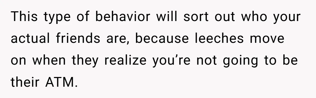 This type of behavior will sort out who your actual friends are, because leeches move on when they realize you’re not going to be their ATM.