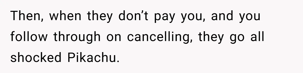 Then, when they don’t pay you, and you follow through on cancelling, they go all shocked Pikachu.