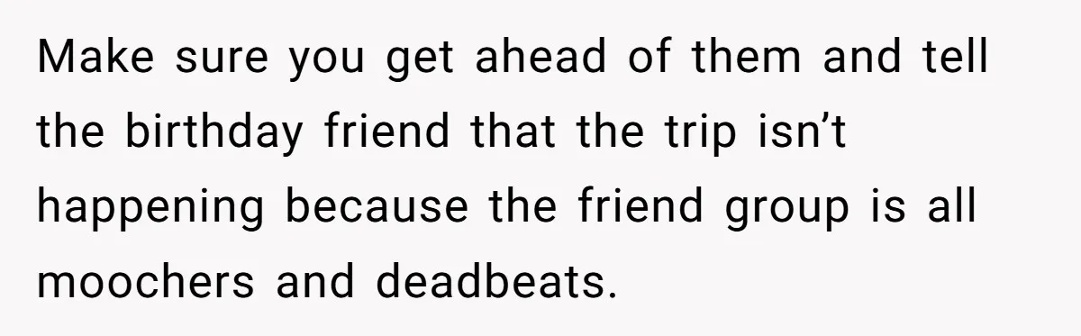 Make sure you get ahead of them and tell the birthday friend that the trip isn’t happening because the friend group is all moochers and deadbeats.