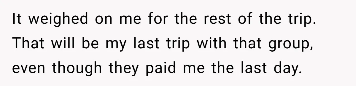 It weighed on me for the rest of the trip. That will be my last trip with that group, even though they paid me the last day.