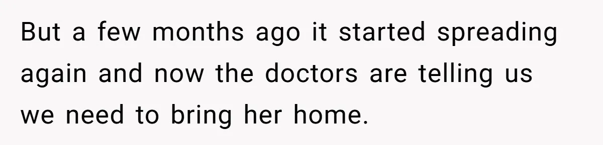 But a few months ago it started spreading again and now the doctors are telling us we need to bring her home.