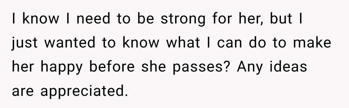 I know I need to be strong for her, but I just wanted to know what I can do to make her happy before she passes? Any ideas are appreciated.