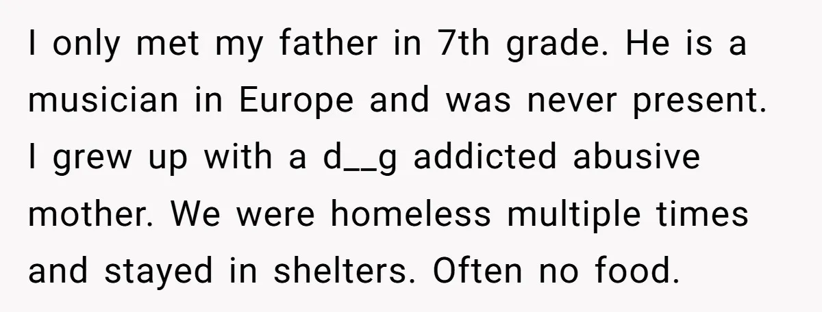 I only met my father in 7th grade. He is a musician in Europe and was never present. I grew up with a d__g addicted abusive mother. We were homeless...