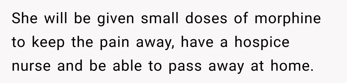 She will be given small doses of morphine to keep the pain away, have a hospice nurse and be able to pass away at home.