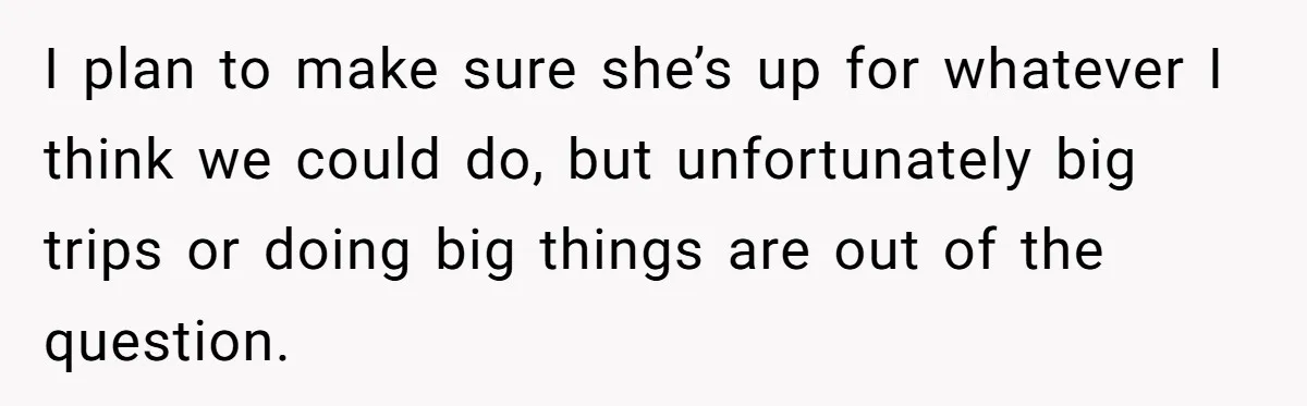 I plan to make sure she’s up for whatever I think we could do, but unfortunately big trips or doing big things are out of the question.