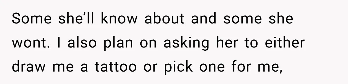 Some she’ll know about and some she wont. I also plan on asking her to either draw me a tattoo or pick one for me,