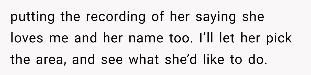 putting the recording of her saying she loves me and her name too. I’ll let her pick the area, and see what she’d like to do.