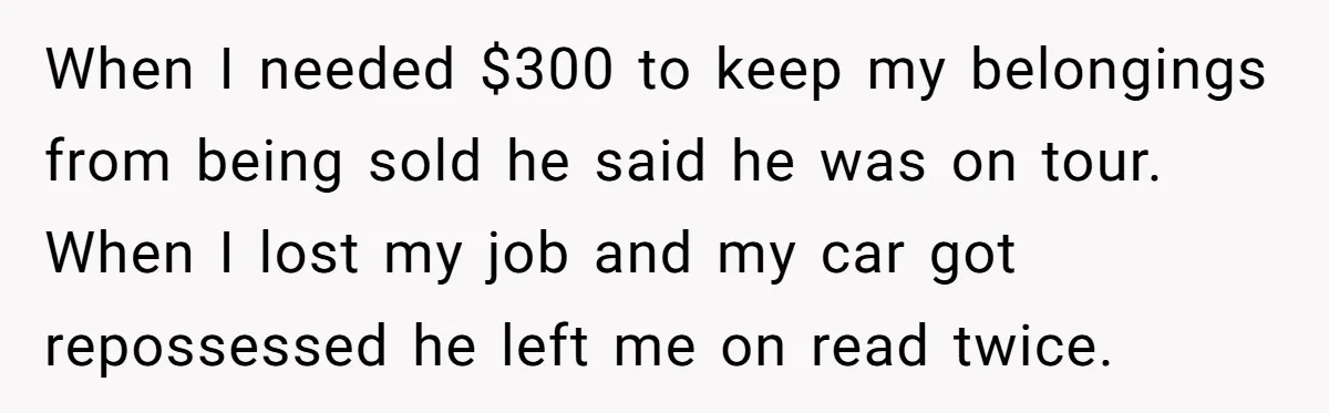 When I needed $300 to keep my belongings from being sold he said he was on tour. When I lost my job and my car got repossessed he left me...