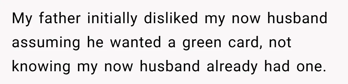 My father initially disliked my now husband assuming he wanted a green card, not knowing my now husband already had one.