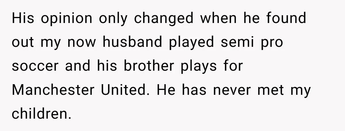 His opinion only changed when he found out my now husband played semi pro soccer and his brother plays for Manchester United. He has never met my children.