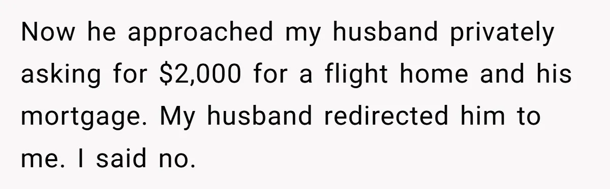 Now he approached my husband privately asking for $2,000 for a flight home and his mortgage. My husband redirected him to me. I said no.