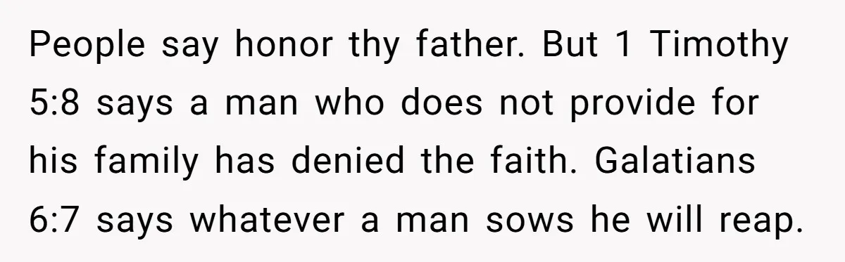 People say honor thy father. But 1 Timothy 5:8 says a man who does not provide for his family has denied the faith. Galatians 6:7 says whatever a man sows...