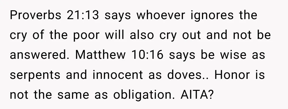 Proverbs 21:13 says whoever ignores the cry of the poor will also cry out and not be answered. Matthew 10:16 says be wise as serpents and innocent as doves.. Honor...
