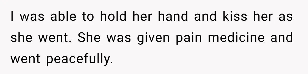 I was able to hold her hand and kiss her as she went. She was given pain medicine and went peacefully.