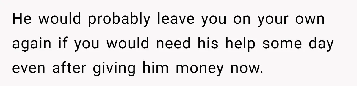 He would probably leave you on your own again if you would need his help some day even after giving him money now.