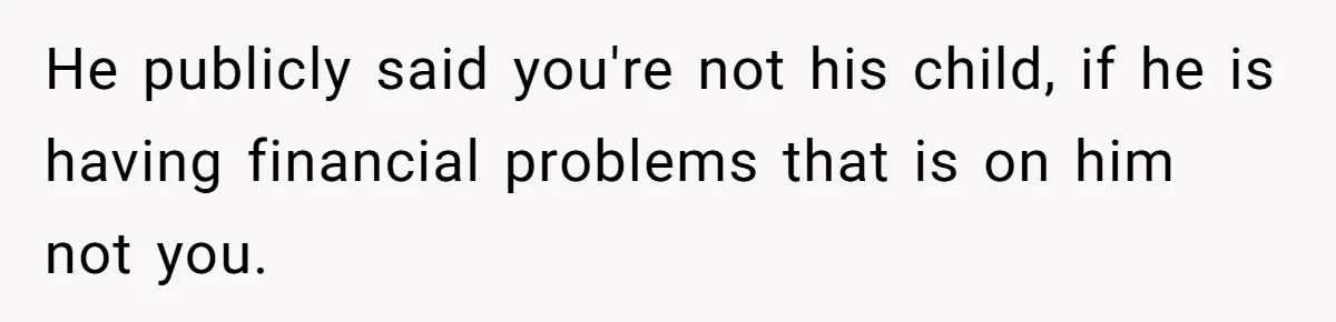 He publicly said you're not his child, if he is having financial problems that is on him not you.