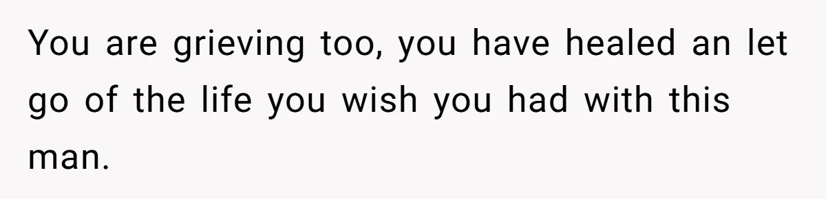 You are grieving too, you have healed an let go of the life you wish you had with this man.