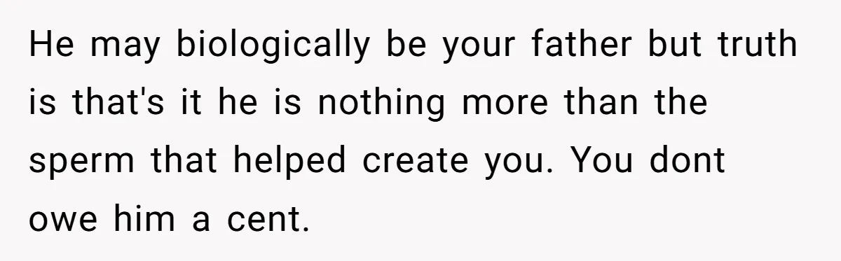 He may biologically be your father but truth is that's it he is nothing more than the sperm that helped create you. You dont owe him a cent.