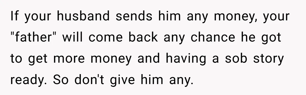 If your husband sends him any money, your "father" will come back any chance he got to get more money and having a sob story ready. So don't give him...