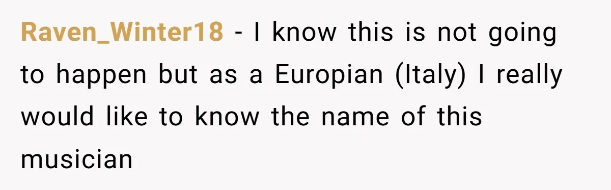 Raven_Winter18 − I know this is not going to happen but as a Europian (Italy) I really would like to know the name of this musician