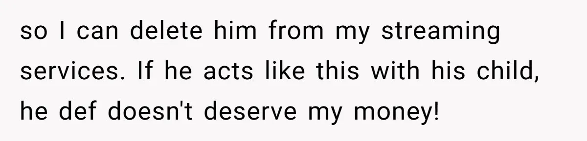 so I can delete him from my streaming services. If he acts like this with his child, he def doesn't deserve my money!