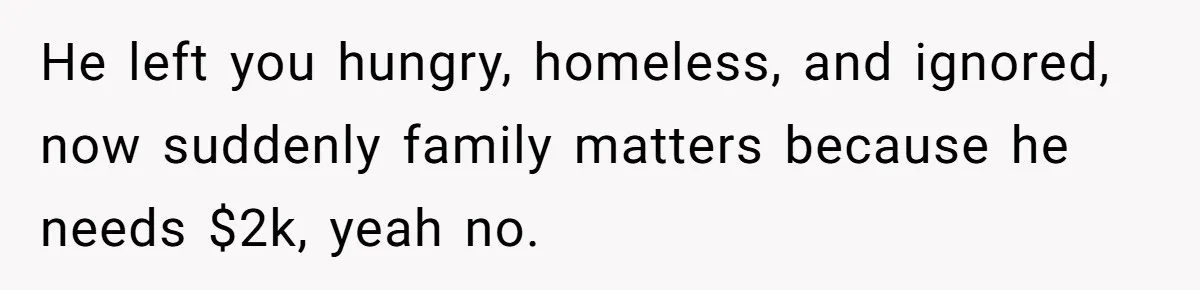He left you hungry, homeless, and ignored, now suddenly family matters because he needs $2k, yeah no.