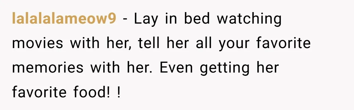 lalalalameow9 − Lay in bed watching movies with her, tell her all your favorite memories with her. Even getting her favorite food! !
