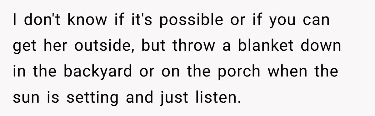 I don't know if it's possible or if you can get her outside, but throw a blanket down in the backyard or on the porch when the sun is setting...