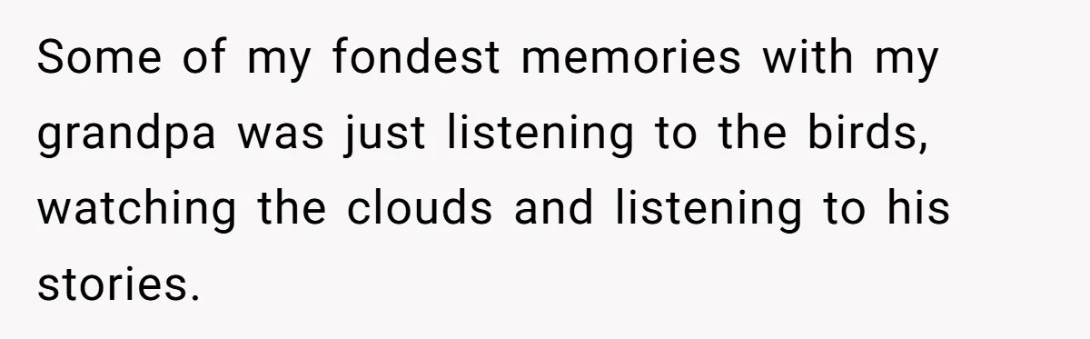 Some of my fondest memories with my grandpa was just listening to the birds, watching the clouds and listening to his stories.
