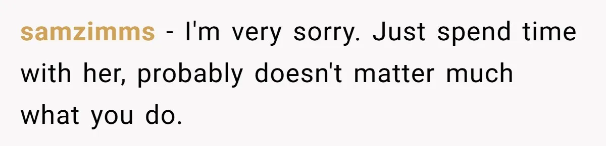 samzimms − I'm very sorry. Just spend time with her, probably doesn't matter much what you do.