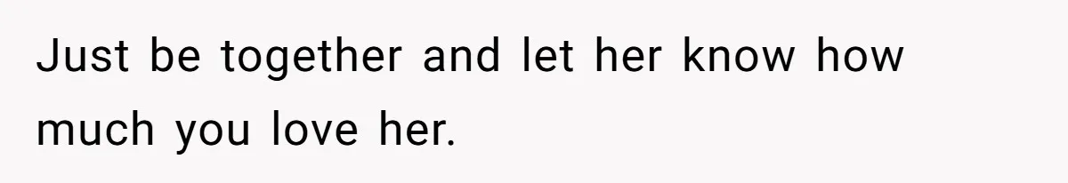Just be together and let her know how much you love her.
