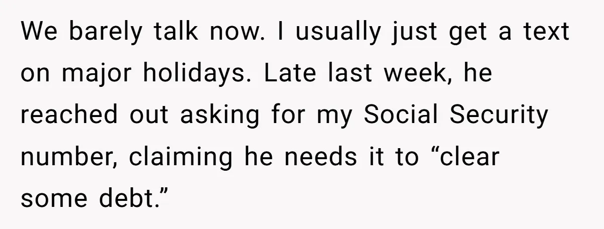We barely talk now. I usually just get a text on major holidays. Late last week, he reached out asking for my Social Security number, claiming he needs it to...
