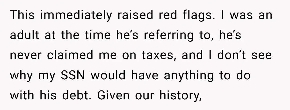 This immediately raised red flags. I was an adult at the time he’s referring to, he’s never claimed me on taxes, and I don’t see why my SSN would have...