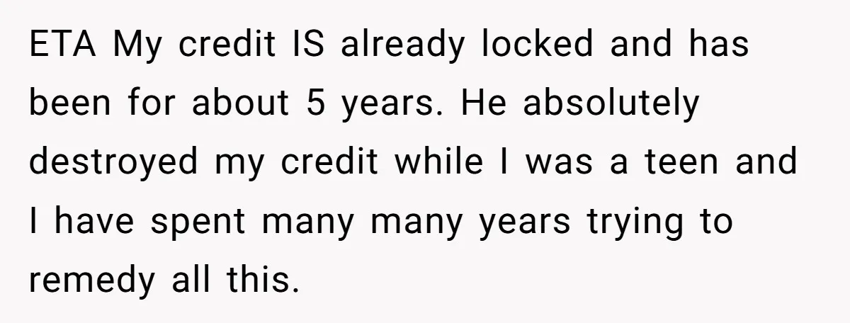 ETA My credit IS already locked and has been for about 5 years. He absolutely destroyed my credit while I was a teen and I have spent many many years...