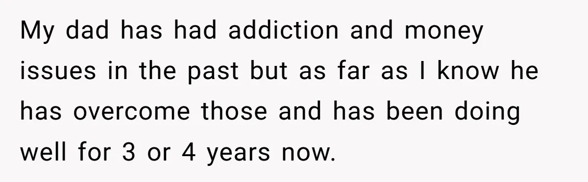 My dad has had addiction and money issues in the past but as far as I know he has overcome those and has been doing well for 3 or 4...