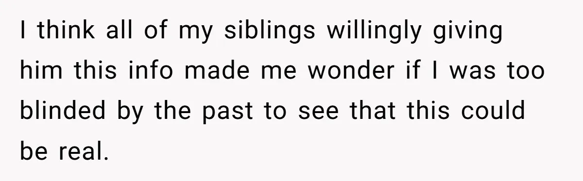 I think all of my siblings willingly giving him this info made me wonder if I was too blinded by the past to see that this could be real.