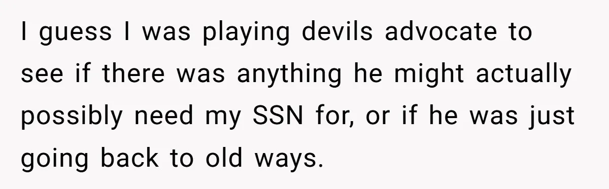 I guess I was playing devils advocate to see if there was anything he might actually possibly need my SSN for, or if he was just going back to old...