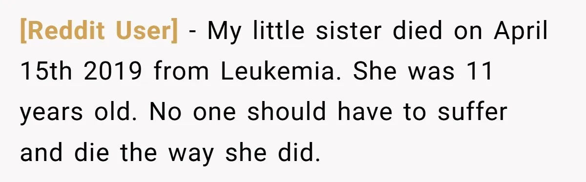 [Reddit User] − My little sister died on April 15th 2019 from Leukemia. She was 11 years old. No one should have to suffer and die the way she did.