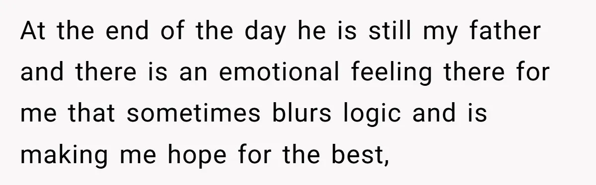 At the end of the day he is still my father and there is an emotional feeling there for me that sometimes blurs logic and is making me hope for...