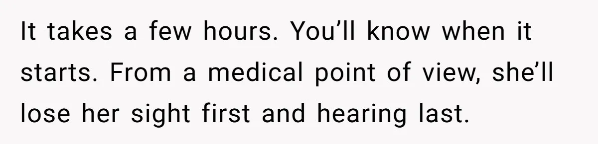 It takes a few hours. You’ll know when it starts. From a medical point of view, she’ll lose her sight first and hearing last.