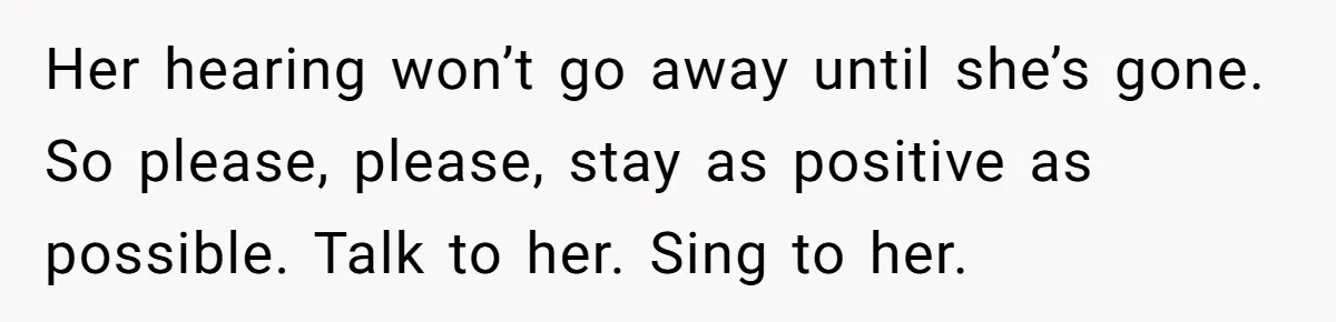 Her hearing won’t go away until she’s gone. So please, please, stay as positive as possible. Talk to her. Sing to her.