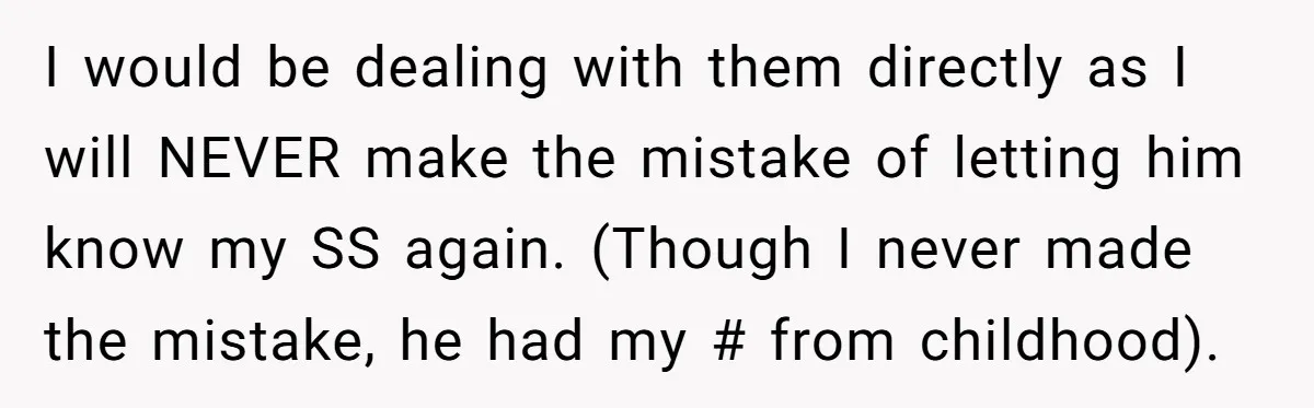I would be dealing with them directly as I will NEVER make the mistake of letting him know my SS again. (Though I never made the mistake, he had my...