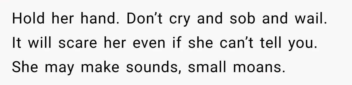 Hold her hand. Don’t cry and sob and wail. It will scare her even if she can’t tell you. She may make sounds, small moans.