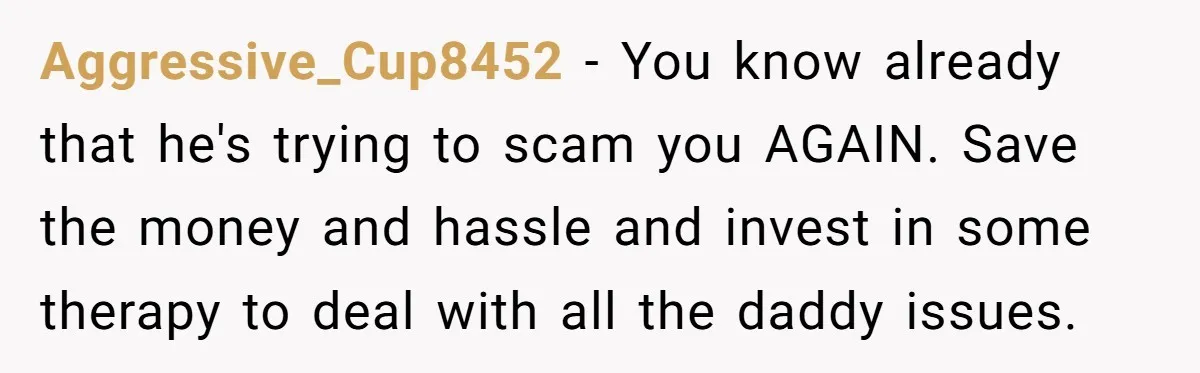 Aggressive_Cup8452 − You know already that he's trying to scam you AGAIN. Save the money and hassle and invest in some therapy to deal with all the daddy issues.