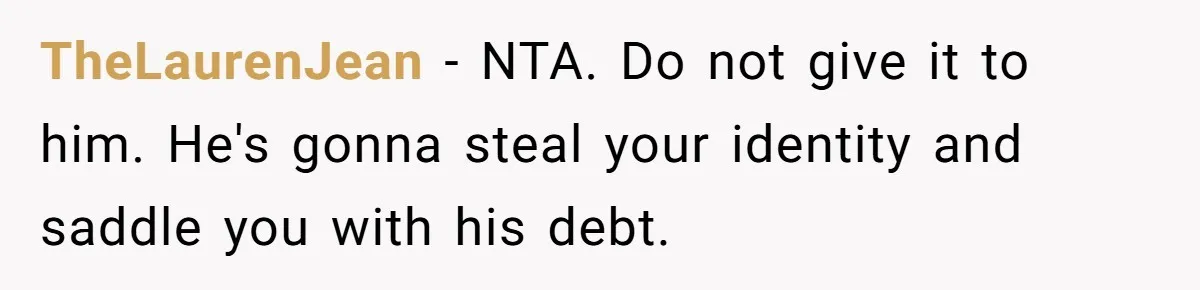 TheLaurenJean − NTA. Do not give it to him. He's gonna steal your identity and saddle you with his debt.
