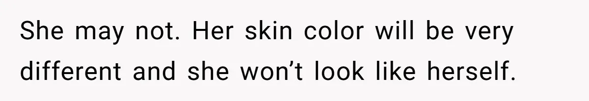She may not. Her skin color will be very different and she won’t look like herself.